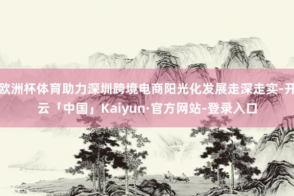 欧洲杯体育助力深圳跨境电商阳光化发展走深走实-开云「中国」Kaiyun·官方网站-登录入口