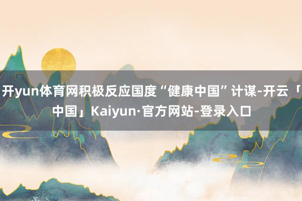 开yun体育网积极反应国度“健康中国”计谋-开云「中国」Kaiyun·官方网站-登录入口