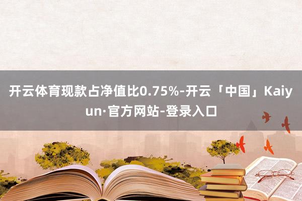 开云体育现款占净值比0.75%-开云「中国」Kaiyun·官方网站-登录入口