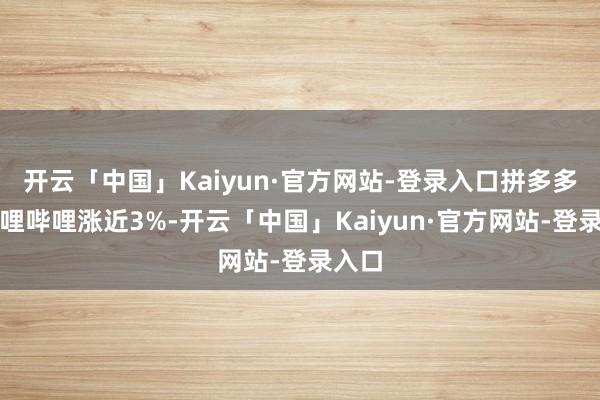开云「中国」Kaiyun·官方网站-登录入口拼多多、哔哩哔哩涨近3%-开云「中国」Kaiyun·官方网站-登录入口