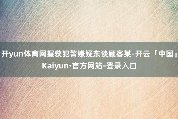 开yun体育网握获犯警嫌疑东谈顾客某-开云「中国」Kaiyun·官方网站-登录入口