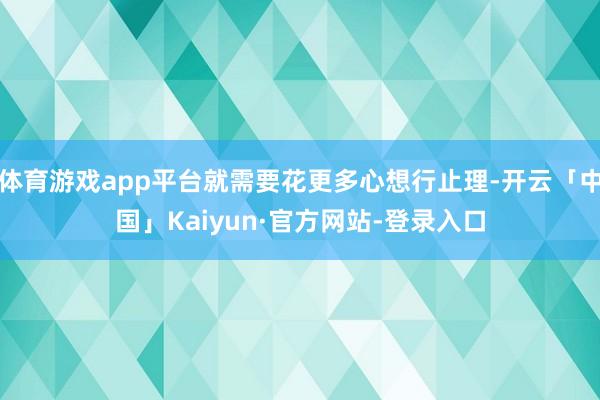 体育游戏app平台就需要花更多心想行止理-开云「中国」Kaiyun·官方网站-登录入口