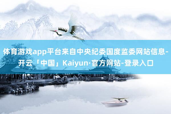 体育游戏app平台来自中央纪委国度监委网站信息-开云「中国」Kaiyun·官方网站-登录入口