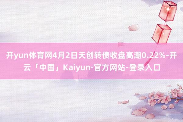 开yun体育网4月2日天创转债收盘高潮0.22%-开云「中国」Kaiyun·官方网站-登录入口