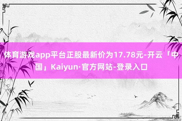 体育游戏app平台正股最新价为17.78元-开云「中国」Kaiyun·官方网站-登录入口