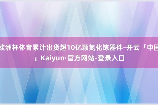 欧洲杯体育累计出货超10亿颗氮化镓器件-开云「中国」Kaiyun·官方网站-登录入口
