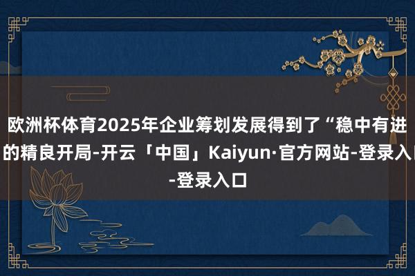 欧洲杯体育2025年企业筹划发展得到了“稳中有进”的精良开局-开云「中国」Kaiyun·官方网站-登录入口