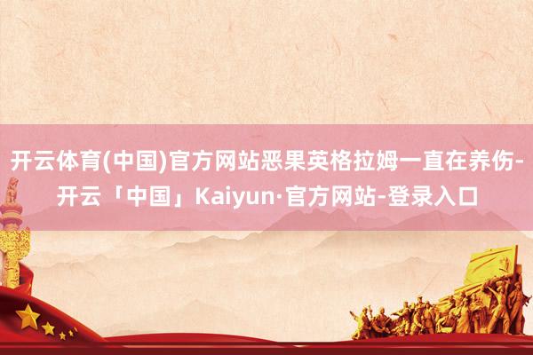 开云体育(中国)官方网站恶果英格拉姆一直在养伤-开云「中国」Kaiyun·官方网站-登录入口
