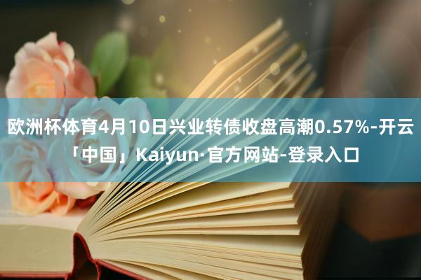 欧洲杯体育4月10日兴业转债收盘高潮0.57%-开云「中国」Kaiyun·官方网站-登录入口