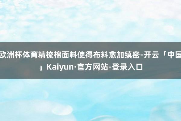 欧洲杯体育精梳棉面料使得布料愈加缜密-开云「中国」Kaiyun·官方网站-登录入口