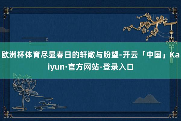 欧洲杯体育尽显春日的轩敞与盼望-开云「中国」Kaiyun·官方网站-登录入口