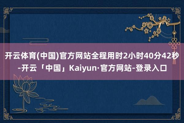开云体育(中国)官方网站全程用时2小时40分42秒-开云「中国」Kaiyun·官方网站-登录入口