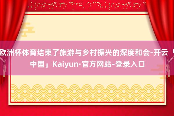 欧洲杯体育结束了旅游与乡村振兴的深度和会-开云「中国」Kaiyun·官方网站-登录入口