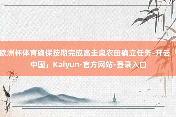 欧洲杯体育确保按期完成高圭臬农田确立任务-开云「中国」Kaiyun·官方网站-登录入口