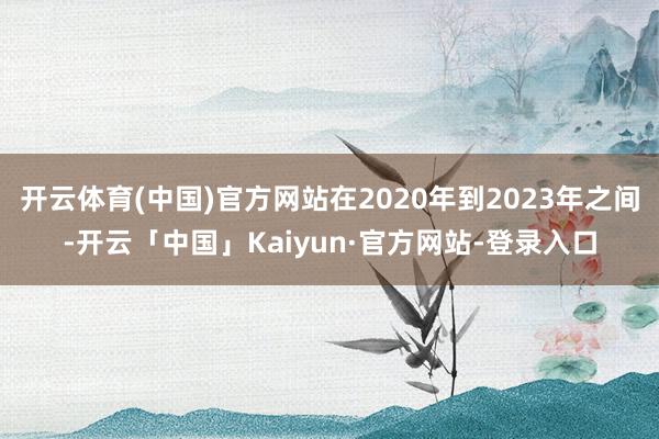 开云体育(中国)官方网站在2020年到2023年之间-开云「中国」Kaiyun·官方网站-登录入口