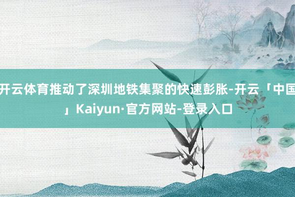 开云体育推动了深圳地铁集聚的快速彭胀-开云「中国」Kaiyun·官方网站-登录入口