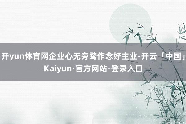 开yun体育网企业心无旁骛作念好主业-开云「中国」Kaiyun·官方网站-登录入口