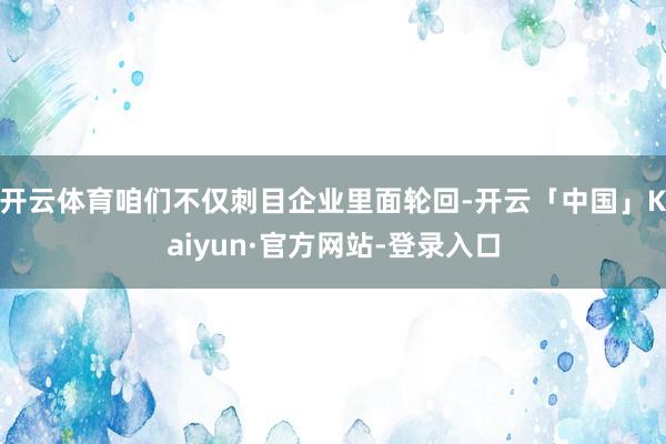 开云体育咱们不仅刺目企业里面轮回-开云「中国」Kaiyun·官方网站-登录入口