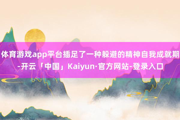 体育游戏app平台插足了一种躲避的精神自我成就期-开云「中国」Kaiyun·官方网站-登录入口