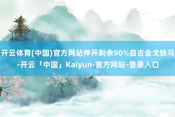 开云体育(中国)官方网站伸开剩余90%自古金戈铁马-开云「中国」Kaiyun·官方网站-登录入口