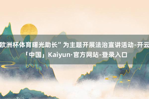欧洲杯体育曙光助长”为主题开展法治宣讲活动-开云「中国」Kaiyun·官方网站-登录入口