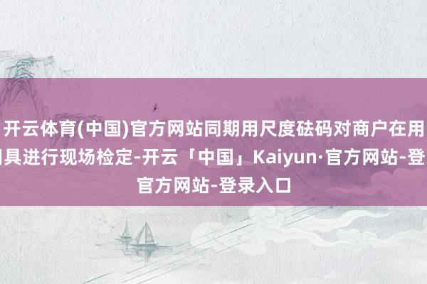 开云体育(中国)官方网站同期用尺度砝码对商户在用计量用具进行现场检定-开云「中国」Kaiyun·官方网站-登录入口