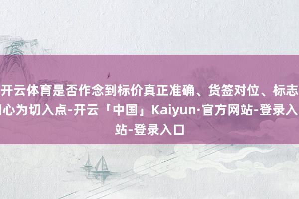 开云体育是否作念到标价真正准确、货签对位、标志细心为切入点-开云「中国」Kaiyun·官方网站-登录入口