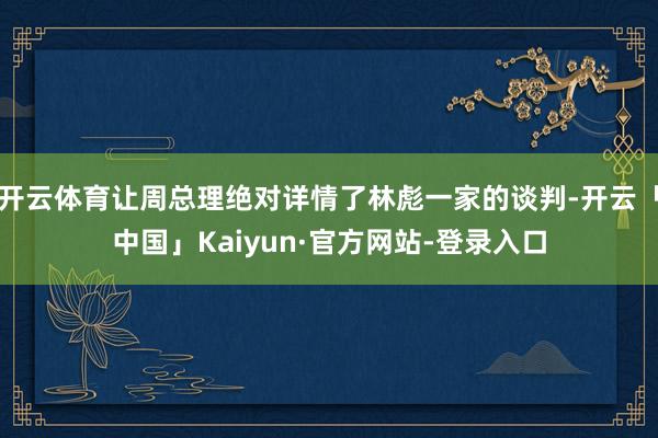 开云体育让周总理绝对详情了林彪一家的谈判-开云「中国」Kaiyun·官方网站-登录入口