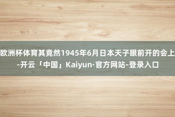 欧洲杯体育其竟然1945年6月日本天子眼前开的会上-开云「中国」Kaiyun·官方网站-登录入口