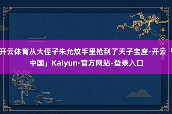 开云体育从大侄子朱允炆手里抢到了天子宝座-开云「中国」Kaiyun·官方网站-登录入口