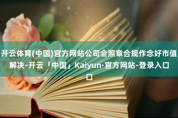 开云体育(中国)官方网站公司会照章合规作念好市值解决-开云「中国」Kaiyun·官方网站-登录入口