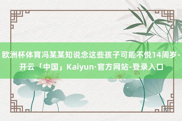 欧洲杯体育冯某某知说念这些孩子可能不悦14周岁-开云「中国」Kaiyun·官方网站-登录入口