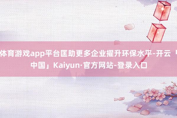 体育游戏app平台匡助更多企业擢升环保水平-开云「中国」Kaiyun·官方网站-登录入口