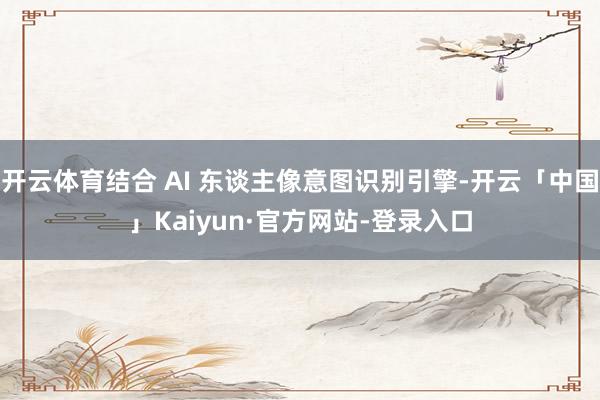 开云体育结合 AI 东谈主像意图识别引擎-开云「中国」Kaiyun·官方网站-登录入口
