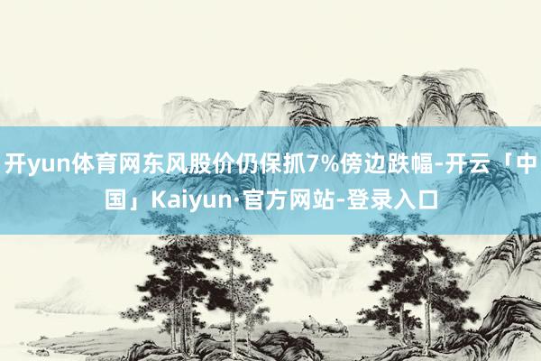 开yun体育网东风股价仍保抓7%傍边跌幅-开云「中国」Kaiyun·官方网站-登录入口