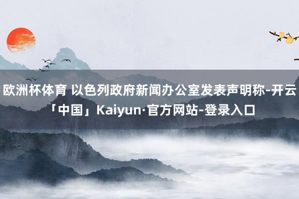 欧洲杯体育 以色列政府新闻办公室发表声明称-开云「中国」Kaiyun·官方网站-登录入口