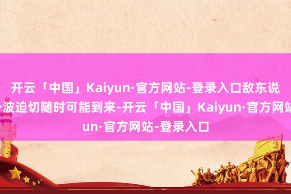 开云「中国」Kaiyun·官方网站-登录入口敌东说念主的下一波迫切随时可能到来-开云「中国」Kaiyun·官方网站-登录入口