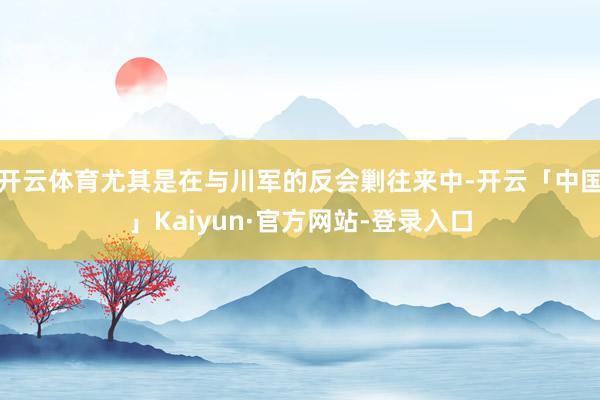 开云体育尤其是在与川军的反会剿往来中-开云「中国」Kaiyun·官方网站-登录入口