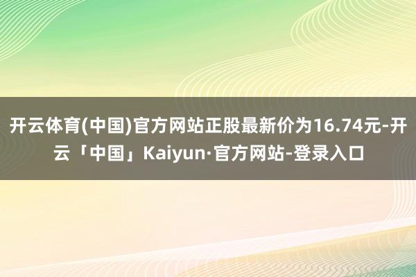 开云体育(中国)官方网站正股最新价为16.74元-开云「中国」Kaiyun·官方网站-登录入口