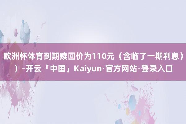 欧洲杯体育到期赎回价为110元（含临了一期利息））-开云「中国」Kaiyun·官方网站-登录入口