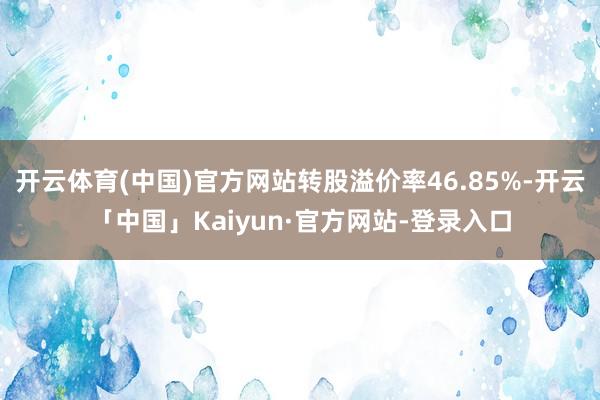 开云体育(中国)官方网站转股溢价率46.85%-开云「中国」Kaiyun·官方网站-登录入口