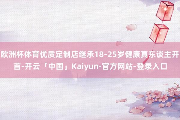 欧洲杯体育优质定制店继承18-25岁健康真东谈主开首-开云「中国」Kaiyun·官方网站-登录入口