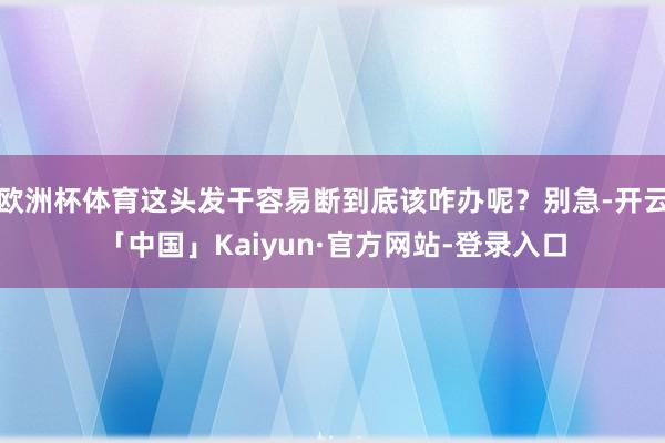 欧洲杯体育这头发干容易断到底该咋办呢？别急-开云「中国」Kaiyun·官方网站-登录入口