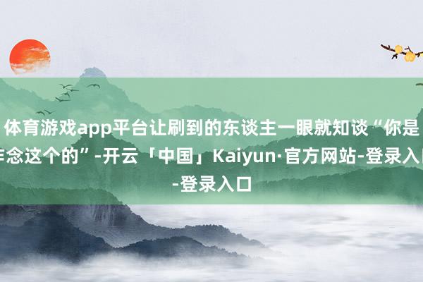 体育游戏app平台让刷到的东谈主一眼就知谈“你是作念这个的”-开云「中国」Kaiyun·官方网站-登录入口