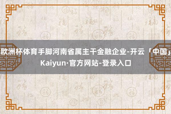 欧洲杯体育手脚河南省属主干金融企业-开云「中国」Kaiyun·官方网站-登录入口