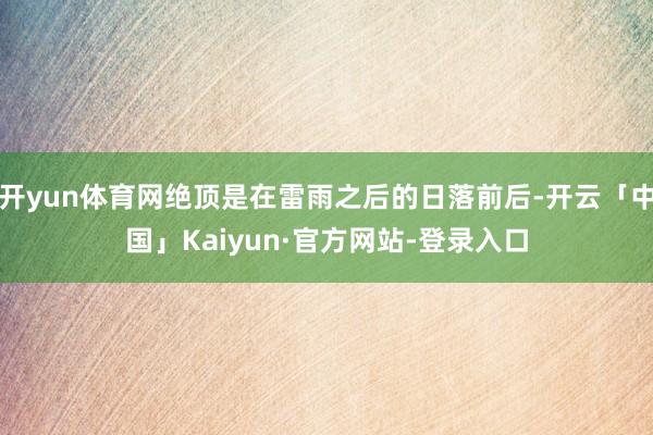 开yun体育网绝顶是在雷雨之后的日落前后-开云「中国」Kaiyun·官方网站-登录入口