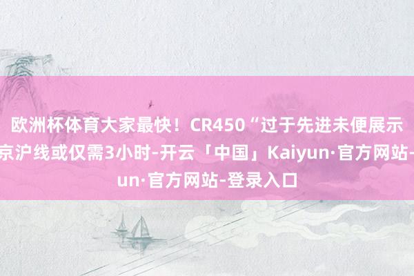 欧洲杯体育大家最快！CR450“过于先进未便展示”：往时京沪线或仅需3小时-开云「中国」Kaiyun·官方网站-登录入口