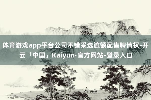 体育游戏app平台公司不错采选逾额配售聘请权-开云「中国」Kaiyun·官方网站-登录入口