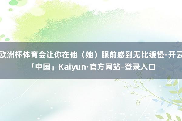 欧洲杯体育会让你在他（她）眼前感到无比缓慢-开云「中国」Kaiyun·官方网站-登录入口