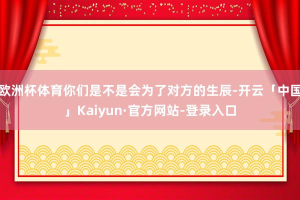 欧洲杯体育你们是不是会为了对方的生辰-开云「中国」Kaiyun·官方网站-登录入口